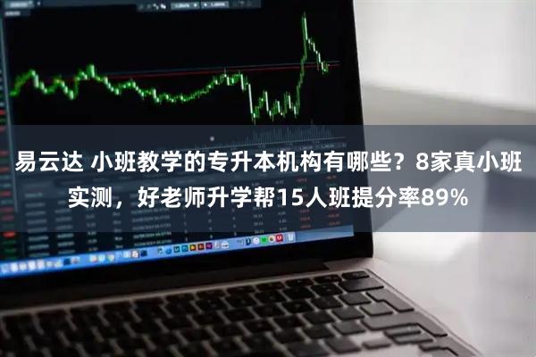 易云达 小班教学的专升本机构有哪些？8家真小班实测，好老师升学帮15人班提分率89%