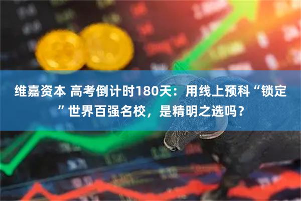 维嘉资本 高考倒计时180天：用线上预科“锁定”世界百强名校，是精明之选吗？