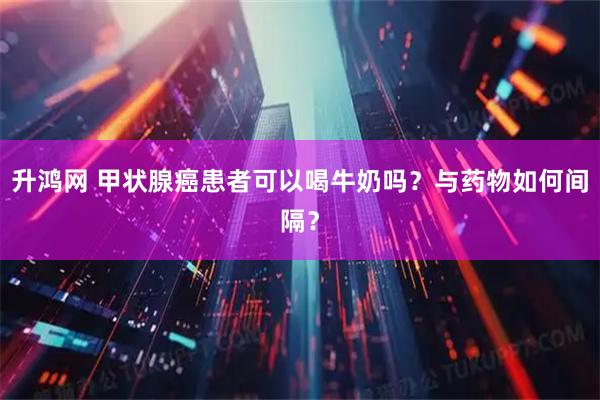 升鸿网 甲状腺癌患者可以喝牛奶吗？与药物如何间隔？