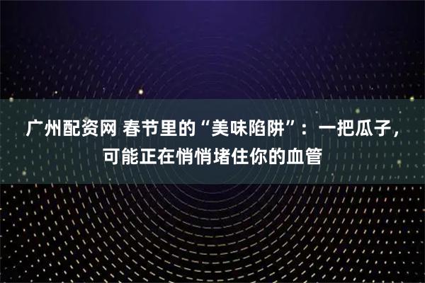 广州配资网 春节里的“美味陷阱”：一把瓜子，可能正在悄悄堵住你的血管