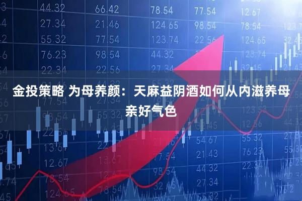 金投策略 为母养颜：天麻益阴酒如何从内滋养母亲好气色