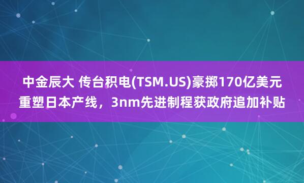 中金辰大 传台积电(TSM.US)豪掷170亿美元重塑日本产线，3nm先进制程获政府追加补贴