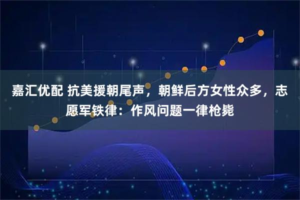 嘉汇优配 抗美援朝尾声，朝鲜后方女性众多，志愿军铁律：作风问题一律枪毙