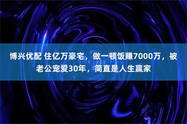 博兴优配 住亿万豪宅，做一顿饭赚7000万，被老公宠爱30年，简直是人生赢家
