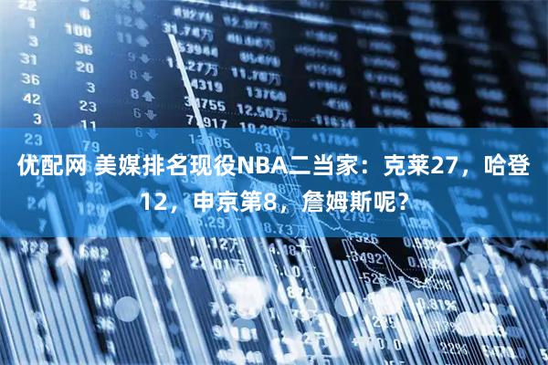 优配网 美媒排名现役NBA二当家:克莱27,哈登12,申京第8,詹姆斯呢?