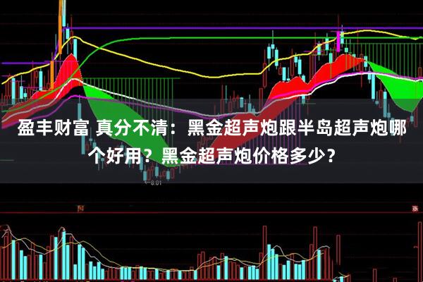 盈丰财富 真分不清：黑金超声炮跟半岛超声炮哪个好用？黑金超声炮价格多少？