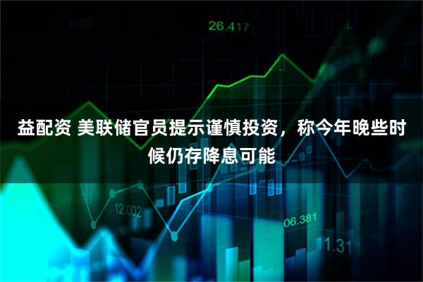 益配资 美联储官员提示谨慎投资，称今年晚些时候仍存降息可能