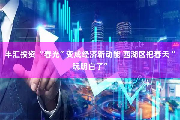 丰汇投资 “春光”变成经济新动能 西湖区把春天“玩明白了”