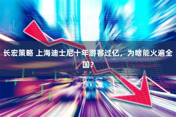长宏策略 上海迪士尼十年游客过亿，为啥能火遍全国？
